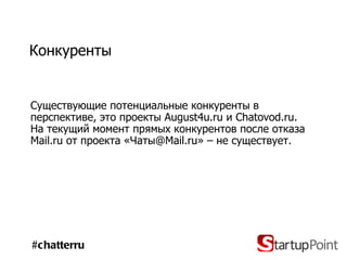 Конкуренты Существующие потенциальные конкуренты   в перспективе, это проекты  August4u.ru  и  Chatovod.ru . На текущий момент прямых конкурентов после отказа  Mail.ru  от проекта «Чаты @Mail.ru » – не существует. #chatterru 