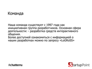 Команда Наша команда существует с 1997 года как инициативная группа разработчиков. Основная сфера деятельности: - разработка средств интерактивного общения .  Более доступней ознакомиться с информацией о наших разработках можно по запросу « LoGRoSS » #chatterru 
