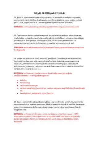 LICENÇA DE OPERAÇÃO CETESB (LO)
01. Asobras, procedimentose estruturasde proteçãoambientaldeverãoserexecutados,
concomitantemente àsobrasde adequaçãogeométrica,de acordocom o projetoavaliado
pelaCETESB, observando-se as consideraçõese exigênciastécnicasefetuadas.
COMDEMA: verificaçãodosrequisitosdoprojetoconforme osquestionamentosacima.
02. Os elementosdosistemade drenagemde águaspluviaisdeverãoseradequadamente
implantados, efetuando-se acorretamanutenção,compatibilizandoolançamentodaságuas
pluviaiscomasdrenagensdo entornode modoa evitara formaçãode erosõese o
carreamentode sedimentos,inclusive paraasáreas de armazenamentode solo.
COMDEMA: verificaçãodosrequisitosdoprojetoconforme osquestionamentosacima –item
1.4 do projeto
03. Manter a disposiçãode formaadequada,garantindoacompactação e o recobrimento
contínuoe imediato comsolo,mantendo-se afrente de disposiçãocoma área mínima
necessária,afimde minimizaraemissãode odorese demaisimpactosassociados.Os
equipamentosnecessáriosàadequadaoperaçãodoempreendimento deverãosermantidos
no local,emboascondiçõesde uso.
COMDEMA: verificarquaisequipamentosserãoutilizadosparaa operaçãodo
empreendimentos –fazerregistrofotográfico:
 Veículos
 Ferramentas
 Oficinade manutenção
 Local de trabalhodos funcionários –saúde e segurança,qualidade de vida,salubridade
etc.
 VerVESTIÁRIO,BANHEIROS,REFEITÓRIOETC.
04. Deverásermantidaa adequadaoperaçãodo empreendimento,comofiel cumprimento
das normastécnicas vigentes,bemcomo,deverãoseradotadastodasas medidaspreventivas
e corretivasnecessárias,de formaa assegurarque o mesmonãose constituaumfocode
atração de aves.
COMDEMA: verificaraexistênciade avesde grande porte rondandooespaço – FAZER
REGISTRO FOTOGRÁFICODA OUTRA PARTE DO ATERRO PARA VERIFICARSEREALMENTE
ESTÃO SENDOEXECUTADOS OSPROCEDIMENTOS ADEQUADOSDE TRATAMENTO DOS
RESÍDUOS
 