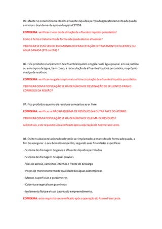 05. Manter o encaminhamentodosefluenteslíquidospercoladosparatratamentoadequado,
emlocais devidamenteaprovadospelaCETESB.
COMDEMA: verificarolocal de destinaçãode efluenteslíquidospercolados?
Comoé feitootratamentode forma adequadadestesefluentes?
VERIFICARSEESTÁ SENDO ENCAMINHADOPARA ESTAÇÃODETRATAMENTO EFLUENTES OU
ÁGUA SANASA (ETEou ETA) ?
06. Fica proibidoolançamentode efluenteslíquidosem galeriade águapluvial,emviapública
ou emcorpos de água, bemcomo,a recirculaçãode efluenteslíquidospercolados,nopróprio
maciço de resíduos.
COMDEMA: verificarnasgaleriaspluviaisse hárecirculaçãode efluenteslíquidospercolados.
VERIFICARCOMA POPULAÇÃOSE HÁ DENÚNCIA DE DESTINAÇÃODE EFLUENTES PARA O
CÓRRREGO DA REGIÃO?
07. Fica proibidaaqueimade resíduosourejeitosaoar livre.
COMDEMA: verificarse NÃOHÁ QUEIMA DE RESÍDUOS NA OUTRA FACE DO ATERRO.
VERIFICARCOMA POPULAÇÃOSE HÁ DENÚNCIA DE QUEIMA DE RESÍDUOS?
Alémdisso, este requisitoseráverificadoapósaoperaçãodo AterroFace Leste.
08. Os itensabaixorelacionadosdeverãoserimplantadose mantidosde formaadequada,a
fimde assegurar o seubomdesempenho,segundosuas finalidadesespecíficas:
- Sistemade drenagemde gasese efluenteslíquidospercolados
- Sistemade drenagemde águaspluviais
- Viasde acesso,caminhosinternose frente de descarga
- Poçosde monitoramentode qualidadedaságuassubterrâneas
- Marcos superficiaise piezômetros
- Coberturavegetal comgramíneas
- Isolamentofísicoe visual daáreado empreendimento.
COMDEMA: este requisitoseráverificadoapósaoperação doAterroFace Leste.
 