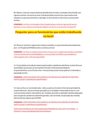 09. Manter a área do empreendimentodevidamente cercada,sinalizadae identificada,com
rigorosocontrole de acessoao local,ficandoproibidooacessoe/ouapermanênciade
catadoresou pessoasestranhasà operação,na área do aterro,bemcomo a presençade
animais
COMDEMA: verificarasinalizaçãoe identificaçãodaárea,controle rigorosode acesso
(portaria,cercas,placas),presençade catadoresnoaterro ouna área de transbordo?
Perguntar para os funcionários que estão trabalhando
no local!
10. Efetuaro controle e registrodosresíduosrecebidos,os quaisdeverãoestasdisponíveis
para verificaçãodaCETESB durante as vistoriasaolocal
COMDEMA: verificarosrelatóriosdosúltimos3mesescomo registrodosresíduosrecebidos:
sistemaeletrônico(maisSEGURANÇA)oumanual (indíciode RISCOe possibilidade de
sobrecargado aterro alémdacapacidade)
11. Fica proibidaaemissãode material particuladoe substânciasodoríferasnaatmosferaem
quantidades que possamserperceptíveisforadoslimitesdapropriedadedo
empreendimento,comofimde evitar inconvenientesaobemestarpúblicoe incômodosa
populaçãovizinha.
COMDEMA: VERIFICARCOMA POPULAÇÃOSE HÁ DENÚNCIA DE EMISSÃO DE MATERIAL
PARTICULADOE SUBSTÂNCIASODORÍFERAS?
12. Caso venhaa serconstatadoodor,ruído ou poeiras,foradoslimitesde propriedade do
empreendimento, decorrentesde operaçõese/ouatividadesrelacionadasaoaterro,com
inconvenientesaobem-estarpúblico,de imediato,deverãoseradotadasmedidasadequadas
para soluçãodos problemasambientaisgerados,nãoisentando daaplicaçãodas medidas
administrativascabíveispelaCETESB.
COMDEMA: VERIFICARCOMA POPULAÇÃOSE HÁ DENÚNCIA DE EMISSÃO DE MATERIAL
PARTICULADOE SUBSTÂNCIASODORÍFERAS?
VERIFICARA DISTÂNCIA DA POPULAÇÃOMAISPRÓXIMA DA FACELESTE DO ATERRO – É
POSSIVELVISUALIZARMORADORESDOENTORNO?
 