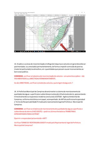 13. O pátioe as áreasde movimentaçãoe tráfegode máquinase veículosemgeral deverãoser
pavimentados ouumectadospermanentemente,de formaaimpediraemissãode poeiras
(material particulado)naatmosfera,em quantidadesque possamcausarinconvenientesao
bemestarpúblico.
COMDEMA: verificarse todaárea de movimentaçãode veículos –arruamentose páteo – são
PAVIMENTADASouUMECTADASPERMANENTEMENTE.
Se são UMECTADAS, verificaroestadodosveículos,qual origemdaágua etc.?
14. A PrefeituraMunicipal de Campinasdeverámanterosistemade monitoramentoda
qualidade daságuas superficiaise subterrâneasnaáreade influênciadoaterro,apresentando
trimestralmente osrespectivosrelatóriosconclusivosàCETESB - AgênciaAmbiental de
Campinas,naforma eletrônicae empapel,acompanhado de ARTdo profissionalresponsável
e Termode Responsabilidade firmadopelorepresentantelegal daPrefeitura Municipal de
Campinas.
COMDEMA: verificarosrelatóriosde monitoramentode qualidadedaságuassuperficiaise
subterrâneasdoaterro(FACEOESTE) – pediros últimos4relatóriosTRIMESTRAIS
APRESENTADOSPARA A CETESB?
Quemé o responsávelpelaemissão+ART?
VerificarTERMODE RESPONSABILIDADEfirmadopeloRepresentante legal daPrefeitura
Municipal de Campinas?
 