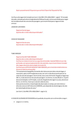 Qual o procedimento?Oque temque serfeito?Quemfaz?Quandofaz?Etc.
Verificaradrenagemde lixiviado(veritem1.3do RNV-DTA-ADQ-COM-F–pág3): “O lixiviado
drenado,coletadopelodrenolongitudinal de PEADperfurado,seráencaminhadoparaa lagoa
de lixiviadosatravésde umacaixade passagem, que encaminharáparaa lagoavia tubo
emissor.
LAGOA DE LIXIVIADOS
Registrarfotoda lagoa
Quantassão e onde estãodisponibilizadas?
CAIXA DE PASSAGEM
Registrarfotoda caixa
Quantassão e onde estãodisponibilizadas?
TUBO EMISSOR
RegistrarfotoDO TUBO EMISSOR
Quantossão e onde estãodisponibilizados?
Verificarse otuboemissortemas seguintesdimensões:tubode PEADemissornão
perfurado,comaproximadamente 26m de extensão,e que encaminharáolixiviado
até a lagoa,deveráterdeclividade mínimade 1%.
Verificarqual aCOTA DE SAÍDA DO TUBO EMISSOR,poiso textodorelatóriotécnico
deixouemabertoestaquestão:
“O levantamentotopográficofornecidonãoindicacomprecisãoacota da lagoa; é
necessário,apósaconfirmaçãodessacota,sair com o tubodesse pontopara ter as
cotas da caixade passagem.Assimsendo,casoa cota mínimade chegadana lagoaseja
595 m,o tubo deverásairda caixade passagem, nomínimo,na cota 595,26 m. A partir
dessaconstataçãoe confirmação,a cota de chegadada drenagemna caixa,deveráser
50 cm, no mínimo,maiorque a cota de saída da caixa.
Estespontosdurante a implantaçãosãoobservadosnocampo,por este motivoa
alturada caixaserdefinidacomoVARIÁVEL,poisdepende dacotada lagoae da cota
de implantaçãoda base da caixa.”
(veritem1.3 do RNV-DTA-ADQ-COM-F–pág 4 e 5):
A CAIXA DE ALVENARIA DEPASSAGEMserá quadrada,de acordo com as dimensõesaseguir:
 Largura 1 x 1 metro;
 
