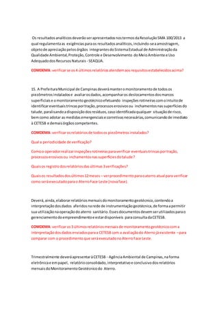 Os resultadosanalíticosdeverãoserapresentadosnostermosdaResoluçãoSMA 100/2013 a
qual regulamentaas exigênciasparaos resultadosanalíticos,incluindo-seaamostragem,
objetode apreciaçãopelosórgãos integrantesdoSistemaEstadual de Administraçãoda
Qualidade Ambiental,Proteção,Controle e Desenvolvimento doMeioAmbiente e Uso
AdequadodosRecursosNaturais - SEAQUA.
COMDEMA: verificarse os4 últimosrelatóriosatendemaosrequisitosestabelecidosacima?
15. A PrefeituraMunicipal de Campinasdeverámanteromonitoramentode todosos
piezômetrosinstaladose avaliarosdados,acompanharos deslocamentosdosmarcos
superficiaise omonitoramentogeotécnicoefetuando inspeçõesrotineirascomointuitode
identificareventuaistrincasportração,processoserosivosou inchamentosnassuperfíciesdo
talude,paralisandoadisposiçãodosresíduos,casoidentificadaqualquer situaçãode risco,
bemcomo adotar as medidasemergenciaise corretivasnecessárias,comunicandode imediato
à CETESB e demaisórgãoscompetentes.
COMDEMA: verificarosrelatóriosde todosos piezômetrosinstalados?
Qual a periodicidade de verificação?
Comoo operadorrealizarinspeçõesrotineirasparaverificar eventuaistrincasportração,
processoserosivosou inchamentosnassuperfíciesdotalude?
Quaisos registrodosrelatóriosdasúltimas3verificações?
Quaisos resultadosdosúltimos12meses – verprocedimentoparaoaterro atual para verificar
como seráexecutadoparao AterroFace Leste (novafase).
Deverá,ainda,elaborarrelatóriosmensaisdomonitoramentogeotécnico,contendoa
interpretaçãodosdados aferidosnarede de instrumentaçãogeotécnica,de formaapermitir
sua utilizaçãonaoperaçãodo aterro sanitário.Essesdocumentosdevemserutilizadosparao
gerenciamentodoempreendimentoe estardisponíveis paraconsultadaCETESB.
COMDEMA: verificaros3 últimosrelatóriosmensaisde monitoramentogeotécnicocoma
interpretaçãodosdadosenviadosparaa CETESB com a avaliaçãodo Aterrojá existente –para
comparar com o procedimento que seráexecutadonoAterroFace Leste.
Trimestralmente deveráapresentaràCETESB - AgênciaAmbiental de Campinas,naforma
eletrônicae empapel, relatórioconsolidado,interpretativoe conclusivodosrelatórios
mensaisdoMonitoramentoGeotécnicodo Aterro.
 