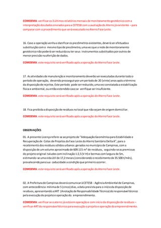 COMDEMA: verificaros3 últimosrelatóriosmensaisde monitoramentogeotécnicocoma
interpretaçãodosdadosenviadosparaa CETESB com a avaliaçãodo Aterrojá existente –para
comparar com o procedimentoque seráexecutadonoAterroFace Leste.
16. Caso a operaçãovenhaa danificarospiezômetrosexistentes,deveráserefetuadaa
substituiçãocomo mesmotipode piezômetro,umavezque a rede de monitoramento
geotécniconãopoderáserreduzidaouterseus instrumentossubstituídosporoutros de
menorprecisãonaaferiçãode dados.
COMDEMA: este requisitoseráverificadoapósaoperação doAterroFace Leste.
17. Asatividadesde manutençãoe monitoramentodeverãoserexecutadasdurante todoo
períodode operação, devendoprosseguirporumperíodode 20 (vinte) anosapósotérmino
da disposiçãode rejeitos.Este período pode serreduzido,umavezconstatadaa estabilização
física e ambiental,ouentãoestendidocasose verifique serinsuficiente.
COMDEMA: este requisitoseráverificadoapósa operação doAterroFace Leste.
18. Fica proibidaadisposiçãode resíduosnolocal que nãosejamde origemdomiciliar.
COMDEMA: este requisitoseráverificadoapósaoperação doAterroFace Leste.
OBSERVAÇÕES
01. A presente Licençarefere-se aoprojeto de "AdequaçãoGeométricaparaEstabilidade e
Recuperaçãode Cotas de ProjetosdaFace Leste doAterroSanitárioDeltaA",para o
recebimentodosresíduossólidosurbanos geradosnomunicípiode Campinas,coma
disposiçãode umvolume aproximadode 609.115 m³ de resíduos, seguindo-seaspremissas
do projetooriginal:taludescominclinação1:2,5(V:H) e bermascomlargura de 5m,
estimando-se umavidaútil de 17,2 meses(considerandoorecebimentode 35.500 t/mês),
prevalecendoparasua caducidade acondiçãoque primeiroocorrer.
COMDEMA: este requisitoseráverificadoapósaoperação doAterroFace Leste.
02. A Prefeiturade CampinasdeverácomunicaràCETESB - AgênciaAmbiental de Campinas,
com antecedência mínimade 5 (cinco) dias, adata previstapara o inícioda disposiçãode
resíduos,apresentandoaART (Anotaçãode Responsabilidade Técnica) doresponsáveltécnico
pelaexecuçãodoprojetoe operaçãodo empreendimento.
COMDEMA: verificarse oaterro já estáemoperaçãoe com inícioda disposiçãode resíduos –
verificarARTdo responsáveltécnicoparaexecuçãooprojetoe operaçãodoempreendimento.
 