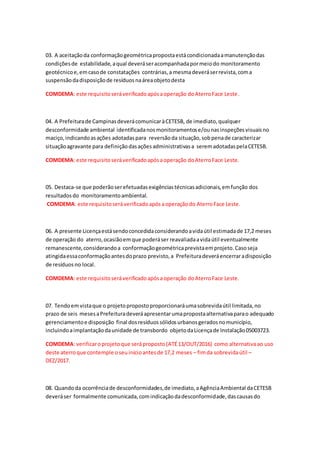 03. A aceitaçãoda conformaçãogeométricapropostaestácondicionadaamanutençãodas
condiçõesde estabilidade,aqual deveráseracompanhadapormeiodo monitoramento
geotécnicoe,emcasode constatações contrárias,a mesmadeveráserrevista,coma
suspensãodadisposiçãode resíduosnaáreaobjetodesta
COMDEMA: este requisitoseráverificadoapósaoperação doAterroFace Leste.
04. A Prefeiturade CampinasdeverácomunicaràCETESB, de imediato,qualquer
desconformidade ambiental identificadanosmonitoramentose/ounasinspeçõesvisuaisno
maciço,indicandoasações adotadaspara reversãoda situação,sobpenade caracterizar
situaçãoagravante para definiçãodasaçõesadministrativasa seremadotadaspelaCETESB.
COMDEMA: este requisitoseráverificadoapósaoperação doAterroFace Leste.
05. Destaca-se que poderãoserefetuadasexigênciastécnicasadicionais,emfunção dos
resultadosdo monitoramentoambiental.
COMDEMA: este requisitoseráverificadoapósaoperaçãodo AterroFace Leste.
06. A presente Licençaestásendoconcedidaconsiderandoavidaútil estimadade 17,2 meses
de operação do aterro,ocasiãoemque poderáser reavaliadaavidaútil eventualmente
remanescente,considerandoa conformaçãogeométricaprevistaemprojeto.Casoseja
atingidaessaconformaçãoantesdoprazo previsto,a Prefeituradeveráencerraradisposição
de resíduosno local.
COMDEMA: este requisitoseráverificadoapósaoperação doAterroFace Leste.
07. Tendoemvistaque o projetopropostoproporcionaráumasobrevidaútil limitada,no
prazo de seis mesesaPrefeituradeveráapresentarumapropostaalternativaparao adequado
gerenciamentoe disposição final dosresíduossólidosurbanosgeradosnomunicípio,
incluindoaimplantaçãodaunidade de transbordo objetodaLicençade Instalação05003723.
COMDEMA: verificaroprojetoque seráproposto(ATÉ13/OUT/2016) como alternativaao uso
deste aterroque contemple oseuinícioantesde 17,2 meses – fimda sobrevidaútil –
DEZ/2017.
08. Quandoda ocorrênciade desconformidades,de imediato,aAgênciaAmbiental daCETESB
deveráser formalmente comunicada,comindicaçãodadesconformidade,dascausasdo
 