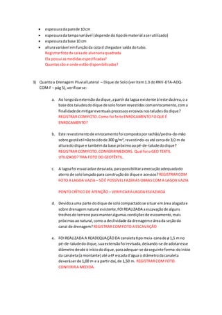  espessuradaparede 10 cm
 espessuradatampavariável (depende dotipode material aserutilizado)
 espessuradabase 10 cm
 alturavariável emfunçãoda cota d chegadae saída do tubo.
Registrarfotoda caixade alvenariaquadrada
Ela possui asmedidasespecificadas?
Quantassão e onde estãodisponibilizadas?
3) Quantoa Drenagem Pluvial Lateral – Dique de Solo (veritem1.3 doRNV-DTA-ADQ-
COM-F – pág 5), verificarse:
a. Ao longodaextensãododique,apartirda lagoa existente àleste daárea,o a
base dos taludesdodique de soloforamrevestidoscomenrocamento,coma
finalidadede mitigareventuaisprocessoserosivosnostaludesdo dique?
REGISTRAR COMFOTO.Como foi feitoENROCAMENTO?OQUE É
ENROCAMENTO?
b. Este revestimentode enrocamentofoi compostoporrachão/pedra-de-mão
sobre geotêxtilnãotecidode 300 g/m²,revestindo-osaté cercade 3,0 m de
alturado dique e tambémda base próximoaopé-de-taludedodique?
REGISTRAR COMFOTO.CONFERIRMEDIDAS. Qual foi o GEO TEXTIL
UTILIZADO?TIRA FOTO DO GEOTÊXTIL.
c. A lagoafoi esvaziadae desviada,parapossibilitaraexecuçãoadequadado
aterro de sololançadopara construçãodo dique e acessos?REGISTRARCOM
FOTO A LAGOA VAZIA – SÓÉ POSSÍVELFAZERAS OBRASCOMA LAGOA VAZIA
PONTOCRÍTICODE ATENÇÃO – VERIFICARA LAGOA ESVAZIADA
d. Devidoauma parte dodique de solocompactadose situar emárea alagadae
sobre drenagemnatural existente,FOIREALIZADA aescavaçãode alguns
trechosdo terrenopara manteralgumascondiçõesde escoamento,mais
próximasaonatural,como a declividade da drenageme áreada seçãodo
canal de drenagem? REGISTRARCOMFOTO A ESCAVAÇÃO
e. FOIREALIZADA A READEQUAÇÃODA canaletatipomeia-canade ø1,5 m no
pé-de-taludedodique,suaextensãofoi revisada,deixando-se de adotaresse
diâmetrodesde oiníciododique,paraadequar-se daseguinte forma:doinício
da canaleta(à montante) até a4ª escadad’água o diâmetrodacanaleta
deveráserde 1,00 m e a partir daí, de 1,50 m. REGISTRARCOM FOTO.
CONFERIRA MEDIDA.
 