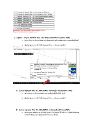 6.5 Proteção do Dique de Solo com Enrocamento - Geotêxtil
6.6 Proteção do Dique de Solo com Enrocamento - Pedra de Mão
6.7 Caixa de passagemTipo 1-B - Entre Escadas d'água de gabião
6.8 Caixa de Passagem Tipo 2-A - Entre Canaletas
6.9 Caixa de Passagem Tipo 2-B - Entre Canaletas
6.10 Caixa de passagem- Tipo 3-A (entre tubos)
6.11 Tubo de Concreto Armado
6.12 Tubo de Concreto Armado
6.13 Bacia de Enrocamento
Verificar estrutura de drenagem pluvial (água de chuva)?
Para onde será destinada a água de chuva?
6) Explicar o projeto RNV-DTA-ADQ-COM-1-LevantamentoTopográfico(PDF):
a. No projeto,onde constaanova área destinadaparaa reaberturadoDELTA A?
b. Qual engenheirodaPrefeituraverificoue validouprojeto?
7) Explicar o projeto RNV-DTA-ADQ-COM-2-ImplantaçãoDique de Solo (PDF):
a. No projeto,onde consta aimplantaçãodoDIQUE DE SOLO?
b. Qual engenheirodaPrefeituraverificoue validouprojeto?
8) Explicar o projeto RNV-DTA-ADQ-COM-7-Análise de Estabilidade (PDF):
a. No projeto, VERIFICARA QUANTIDADEE DISPOSIÇÃODOSPIEZÔMETROS,que
controlarãoe avaliarãoa estabilidadedoaterro
 