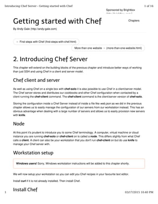 ← First steps with Chef (first-steps-with-chef.html)
More than one website → (more-than-one-website.html)
Getting started with Chef
By Andy Gale (http://andy-gale.com)
2. Introducing Chef Server
This chapter will extend on the building blocks of the previous chapter and introduce better ways of working
than just SSH and using Chef in a client and server model.
Chef client and server
As well as using Chef on a single box with chef-solo it is also possible to use Chef in a client/server model.
The Chef server stores and distributes our cookbooks and other Chef configuration when contacted by a
client running the chef-client command. The chef-client command is the client/server version of chef-solo.
Storing the configuration inside a Chef Server instead of inside a file like web.json as we did in the previous
chapter allows us to easily manage the configuration of our servers from our workstation instead. This has an
obvious advantage when dealing with a large number of servers and allows us to easily provision new servers
with knife.
Node
At this point it's prudent to introduce you to some Chef terminology. A computer, virtual machine or cloud
instance you are running chef-solo or chef-client on is called a node. This differs slightly from what Chef
calls a client. A client can also be your workstation that you don't run chef-client on but do use knife to
manage your Chef server with.
Workstation setup
Windows users! Sorry, Windows workstation instructions will be added to this chapter shortly.
We will now setup your workstation so you can edit you Chef recipes in your favourite text editor.
Install curl if it is not already installed. Then install Chef.
Install Chef
Sponsored by Brightbox
(http://brightbox.com/)
Chapters
Introducing Chef Server - Getting started with Chef 1 of 16
1 03/17/2015 10:40 PM
 