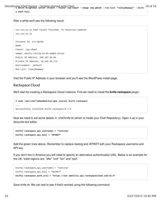$ knife brightbox server create --flavor typ-c8awf --image img-g8ia6 --run-list "role[phpapp]" --distr
o chef-full
After a while we'll see the following result.
xxx.xxx.xx.xx Chef Client finished, 73 resources updated
xxx.xxx.xx.xx
Instance ID: srv-5ple0
Name:
Flavor: typ-c8awf
Image: ubuntu-raring-13.04-amd64-server
Public IP Address: 109.107.35.66
Private IP Address: 10.242.34.174
Environment: _default
Run List: role[phpapp]
Visit the Public IP Address in your browser and you'll see the WordPress install page.
Rackspace Cloud
We'll start by creating a Rackspace Cloud instance. First we need to install the knife-rackspace plugin.
$ sudo /opt/chef/embedded/bin/gem install knife-rackspace
...
Successfully installed knife-rackspace-0.7.0
Now we need to set some details in .chef/knife.rb (which is inside your Chef Repository). Open it up in your
favourite text editor.
knife[:rackspace_api_username] = "testorg"
knife[:rackspace_api_key] = "APIKEY"
Add the green lines above. Remember to replace testorg and APIKEY with your Rackspace username and
API key.
If you don't live in America you will need to specify an alternative authentication URL. Below is an example for
the UK. Valid regions are: "dfw" "ord" "lon" and "syd".
knife[:rackspace_api_username] = "testorg"
knife[:rackspace_api_key] = "APIKEY"
knife[:rackspace_auth_url] = "https://lon.identity.api.rackspacecloud.com/v2.0"
Save knife.rb. We can test to see if that's worked using the following command.
Introducing Chef Server - Getting started with Chef 10 of 16
10 03/17/2015 10:40 PM
 