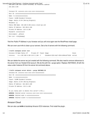 192.168.9.199 Chef Client finished, 61 resources updated
192.168.9.199
Instance ID: xxxxxxxx-xxxx-xxxx-xxxx-xxxxxxxxxxxx
Host ID: xxxxxxxxxxxxxxxxxxxxxxxxxxxxxxxxxxxxxxxxxxxxxxxxxxxxxxxx
Name: rs-xxxxxxxxxxxxxxxxx
Flavor: 512MB Standard Instance
Image: Ubuntu 13.04 (Raring Ringtail)
Metadata: []
Public DNS Name: 192-168-9-199.static.cloud-ips.com
Public IP Address: 192.168.9.199
Private IP Address: 10.9.3.199
Password: xxxxxxxxxxxx
Environment: _default
Run List: role[phpapp]
Visit the Public IP Address in your browser and you will once again see the WordPress install page.
We can even use knife to clean up our servers. Get a list of servers with the following command.
$ knife rackspace server list
Instance ID Name Public IP Private IP Flavor Image State
xxxxxxxx rs-x 192.168.9.199 10.9.1.199 2 23cebbc9-3219-4a27-9210-d63e1af7181b active
We can delete the server we just created with the following command. We also need to remove references to
the server from our Hosted Chef account. We do this with the --purge option. Replace INSTANCE_ID with the
value under Instance ID from the server list command above.
$ knife rackspace server delete --purge INSTANCE_ID
Instance ID: xxxxxxxx-xxxx-xxxx-xxxx-xxxxxxxxxxxx
Host ID: xxxxxxxxxxxxxxxxxxxxxxxxxxxxxxxxxxxxxxxxxxxxxxxxxxxxxxxx
Name: rs-xxxxxxxxxxxxxxxxx
Flavor: 512MB Standard Instance
Image: Ubuntu 13.04 (Raring Ringtail)
Public IP Address: 192.168.9.199
Private IP Address: 10.9.1.199
Do you really want to delete this server? (Y/N) y
WARNING: Deleted server xxxxxxxx-xxxx-xxxx-xxxx-xxxxxxxxxxxx
WARNING: Deleted node rs-xxxxxxxxxxxxxxxxx
WARNING: Deleted client rs-xxxxxxxxxxxxxxxxx
Amazon Cloud
We can also use knife to bootstrap Amazon EC2 instances. First install the plugin.
Introducing Chef Server - Getting started with Chef 12 of 16
12 03/17/2015 10:40 PM
 