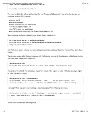 $ sudo /opt/chef/embedded/bin/gem install knife-ec2
...
Successfully installed knife-ec2-0.6.4
You need to obtain the following information for your Amazon AWS account. It can all be found or set-up
inside the Amazon AWS console.
access key id
secret access key
name of the ssh key you want to use
an Ubuntu 12.04 or 13.04 AMI
the AWS region you want to use
the name of a security group that allows SSH and web access
We should now configure knife with those details. Open .chef/knife.rb.
knife[:aws_access_key_id] = "XXXXXXXXXXXXXXXXXXXX"
knife[:aws_secret_access_key] = "XXXXXXXXXXXXXXXXXXXXXXXXXXXXXXXXXXXXXXXX"
knife[:aws_ssh_key_id] = "sshkey"
Add the lines in green, entering your access key id, secret access key and ssh key name without .pem. Save
the file.
We can now access a list of cloud instances with the following command. Cloud servers will be listed whether
they have been created with knife or not.
$ knife ec2 server list
Instance ID Name Public IP Private IP Flavor Image SSH Key Security Groups State
I have no servers listed. This is because my servers reside in the region eu-west-1. We can specify a region
by using the option --region.
$ knife ec2 server list --region eu-west1
Instance ID Name Public IP Private IP Flavor Image SSH Key Security Groups State
i-xxxxxxxx serr01 x.x.x.x x.x.x.x m1.small ami-3d160149 sshkey www, default running
I can use knife to provision and bootstrap a cloud instance with the following command.
$ knife ec2 server create --run-list "role[phpapp]" -I ami-3d160149 --region eu-west-1 -G www,default
-x ubuntu --node-name server01 --identity-file ~/.ssh/sshkey.pem
...
After a while we'll see the following result.
Introducing Chef Server - Getting started with Chef 13 of 16
13 03/17/2015 10:40 PM
 