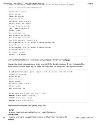 ec2-x-x-x-x.eu-west-1.compute.amazonaws.com Chef Client finished, 57 resources updated
ec2-x-x-x-x.eu-west-1.compute.amazonaws.com
Instance ID: i-xxxxxxxx
Flavor: m1.small
Image: ami-3d160149
Region: eu-west-1
Availability Zone: eu-west-1a
Security Groups: www, default
Security Group Ids: default
Tags: {"Name"=>"server01"}
SSH Key: sshkey
Root Device Type: ebs
Root Volume ID: vol-xxxxxxxx
Root Device Name: /dev/sda1
Root Device Delete on Terminate: true
Public DNS Name: ec2-x-x-x-x.eu-west-1.compute.amazonaws.com
Public IP Address: x.x.x.x
Private DNS Name: ip-x-x-x-x.eu-west-1.compute.internal
Private IP Address: x.x.x.x
Environment: _default
Run List: role[phpapp]
Visit the Public DNS Name in your browser and you'll see the WordPress install page.
You can also delete instances you no longer need with knife. Using the instance ID from the output of the
server create command above, we can delete the instance we just made using the following command.
$ knife ec2 server delete --purge --region eu-west-1 i-xxxxxxxx --node-name server01
Instance ID: i-xxxxxxxx
Flavor: m1.small
Image: ami-xxxxxxxx
Region: eu-west-1
Availability Zone: eu-west-1a
SSH Key: sshkey
Root Device Type: ebs
Do you really want to delete this server? (Y/N) y
WARNING: Deleted server i-xxxxxxxx
WARNING: Deleted node server01
WARNING: Deleted client server01
The command used some extra options, here's why:
--purge
ensures the server is also deleted from our Hosted Chef account
--node-name
required when using --purge if the server name is different from the instance ID
--region
Introducing Chef Server - Getting started with Chef 14 of 16
14 03/17/2015 10:40 PM
 
