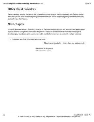 ← First steps with Chef (first-steps-with-chef.html)
More than one website → (more-than-one-website.html)
specifies a region other than the default.
Other cloud providers
If you're a cloud provider that would like to have instructions for your platform included with Getting started
with Chef, please email support@gettingstartedwithchef.com (mailto:support@gettingstartedwithchef.com)
and we'll make that happen.
Next chapter
Hopefully you used either a Brightbox, Amazon or Rackspace cloud account and automatically bootstrapped
a cloud instance using knife. In the next chapter we'll introduce some tools that will make manging and
developing our cookbooks a lot easier and modify our Chef environment to work with multiple websites.
© Hello Future Ltd (http://hellofutu.re). Registered in England and Wales. Company No:
Sponsored by Brightbox
(http://brightbox.com/)
Introducing Chef Server - Getting started with Chef 15 of 16
15 03/17/2015 10:40 PM
 