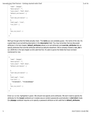 {
"name": "phpapp",
"description": "",
"json_class": "Chef::Role",
"default_attributes": {
},
"override_attributes": {
},
"chef_type": "role",
"run_list": [
],
"env_run_lists": {
}
}
We'll go through what the fields actually mean. The name you can probably guess - the name of the role. It's
a good idea to put something descriptive in the description field. You may remember that we discussed
attributes in the last chapter, default_attributes allows us to set attributes and override_attributes lets us
specify attributes that override attributes defined as defaults elsewhere. We've already created a run_list in
our JSON file in the last chapter so let's add that first. It's safe to ignore the fields that have not been
mentioned for now.
{
"name": "phpapp",
"description": "",
"json_class": "Chef::Role",
"default_attributes": {
},
"override_attributes": {
},
"chef_type": "role",
"run_list": [
"recipe[apt]", "recipe[phpapp]"
],
"env_run_lists": {
}
}
Enter our run list, highlighted in green. We should now specify some attributes. We don't need to specify the
attributes for the mysql cookbook as it creates secure random passwords automatically in chef-client mode.
Our phpapp cookbook requires us to specify a password attribute so let's add that to default_attributes.
Introducing Chef Server - Getting started with Chef 5 of 16
5 03/17/2015 10:40 PM
 