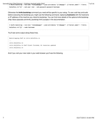 $ knife bootstrap --run-list "role[phpapp]" --json-attributes "{"phpapp": {"server_name": "intro.
hellofutu.re"}}" --ssh-user root --ssh-password password hostname
Otherwise the knife bootstrap command you need will be specific to your setup. To use a ssh key and sudo
before executing the bootstrap you might use the following command, replacing hostname with the hostname
or IP address of the machine you intend to bootstrap. You can find more details of the options knife bootstrap
(http://docs.opscode.com/knife_bootstrap.html) accepts in the documentation.
$ knife bootstrap --run-list "role[phpapp]" --json-attributes "{"phpapp": {"server_name": "intro.
hellofutu.re"}}" --sudo hostname
You'll see some output along these lines.
Bootstrapping Chef on intro.hellofutu.re
..
intro.hellofutu.re
intro.hellofutu.re Chef Client finished, 61 resources updated
intro.hellofutu.re
And if you visit your new node in your web browser you'll see the following.
Introducing Chef Server - Getting started with Chef 7 of 16
7 03/17/2015 10:40 PM
 