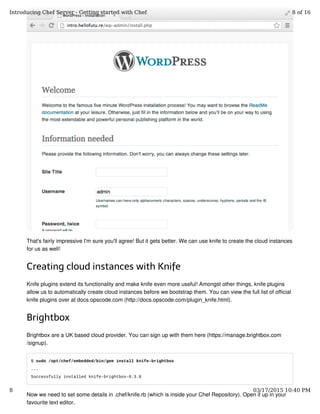 That's fairly impressive I'm sure you'll agree! But it gets better. We can use knife to create the cloud instances
for us as well!
Creating cloud instances with Knife
Knife plugins extend its functionality and make knife even more useful! Amongst other things, knife plugins
allow us to automatically create cloud instances before we bootstrap them. You can view the full list of official
knife plugins over at docs.opscode.com (http://docs.opscode.com/plugin_knife.html).
Brightbox
Brightbox are a UK based cloud provider. You can sign up with them here (https://manage.brightbox.com
/signup).
$ sudo /opt/chef/embedded/bin/gem install knife-brightbox
...
Successfully installed knife-brightbox-0.3.0
Now we need to set some details in .chef/knife.rb (which is inside your Chef Repository). Open it up in your
favourite text editor.
Introducing Chef Server - Getting started with Chef 8 of 16
8 03/17/2015 10:40 PM
 