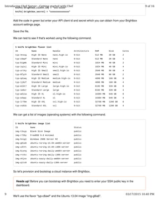knife[:brightbox_client_id] = "xxx-xxxxx"
knife[:brightbox_secret] = "xxxxxxxxxxxxxxx"
Add the code in green but enter your API client id and secret which you can obtain from your Brightbox
account settings page.
Save the file.
We can test to see if that's worked using the following command.
$ knife brightbox flavor list
ID Name Handle Architecture RAM Disk Cores
typ-4nssg High IO Nano nano.high-io 0-bit 512 MB 20 GB 2
typ-c8awf Standard Nano nano 0-bit 512 MB 20 GB 1
typ-b1gmb Standard Mini mini 0-bit 1024 MB 40 GB 2
typ-iqisj High IO Mini mini.high-io 0-bit 1024 MB 40 GB 4
typ-urtky High IO Small small.high-io 0-bit 2048 MB 80 GB 4
typ-8fych Standard Small small 0-bit 2048 MB 80 GB 2
typ-qdiwq High IO Medium medium.high-io 0-bit 4096 MB 160 GB 8
typ-1j0zf Standard Medium medium 0-bit 4096 MB 160 GB 4
typ-mlbt7 High IO Large large.high-io 0-bit 8192 MB 320 GB 8
typ-1e0xr Standard Large large 0-bit 8192 MB 320 GB 4
typ-wdicw High IO XL xl.high-io 0-bit 16384 MB 640 GB 8
typ-a4aqc Standard XL xl 0-bit 16384 MB 640 GB 4
typ-lr76m High IO XXL xxl.high-io 0-bit 32768 MB 1280 GB 8
typ-vs01b Standard XXL xxl 0-bit 32768 MB 1280 GB 4
We can get a list of images (operating systems) with the following command.
$ knife brightbox image list
ID Name Status
img-t3xyp Blank Disk Image public
img-r726y FreeBSD 9.0 minimal public
img-hnigl Windows 2008 Server R2 public
img-g8ia6 ubuntu-raring-13.04-amd64-server public
img-u3ttt ubuntu-raring-13.04-i386-server public
img-6isnq ubuntu-raring-daily-amd64-server public
img-rttkx ubuntu-raring-daily-i386-server public
img-nhjvo ubuntu-saucy-daily-amd64-server public
img-q1ts8 ubuntu-saucy-daily-i386-server public
So let's provision and bootstrap a cloud instance with Brightbox.
Heads up! Before you can bootstrap with Brightbox you need to enter your SSH public key in the
dashboard.
We'll use the flavor "typ-c8awf" and the Ubuntu 13.04 image "img-g8ia6".
Introducing Chef Server - Getting started with Chef 9 of 16
9 03/17/2015 10:40 PM
 