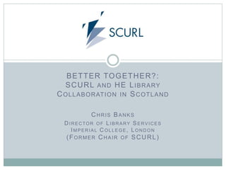 BETTER TOGETHER?:
SCURL AND HE LIBRARY
COLLABORATION IN SCOTLAND
CHRIS BANKS
DIRECTOR OF LIBRARY SERVICES
IMPERIAL COLLEGE, LONDON
(FORMER CHAIR OF SCURL)
 