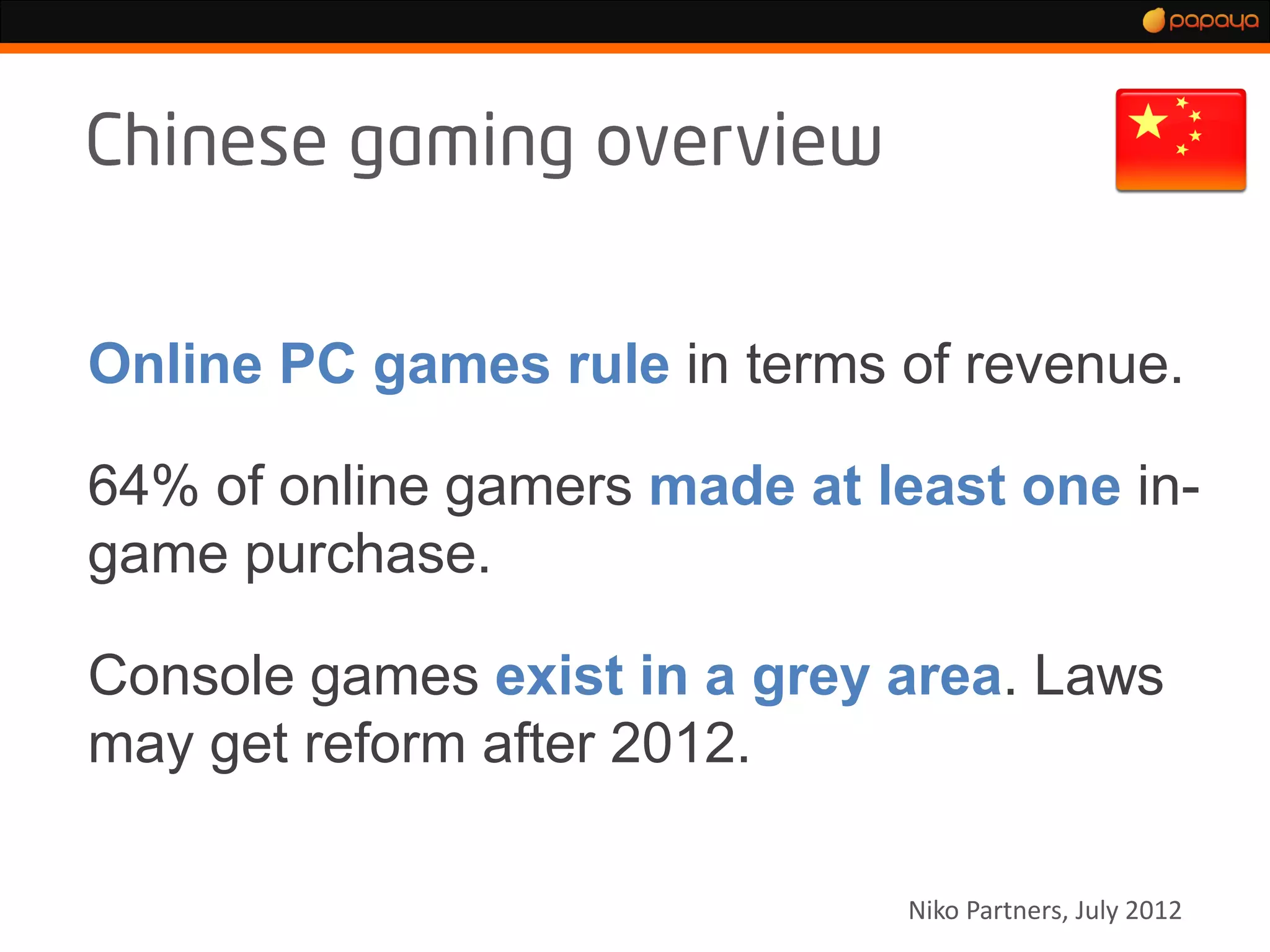 Online PC games rule in terms of revenue.

64% of online gamers made at least one in-
game purchase.

Console games exist in a grey area. Laws
may get reform after 2012.

                              Niko Partners, July 2012
 