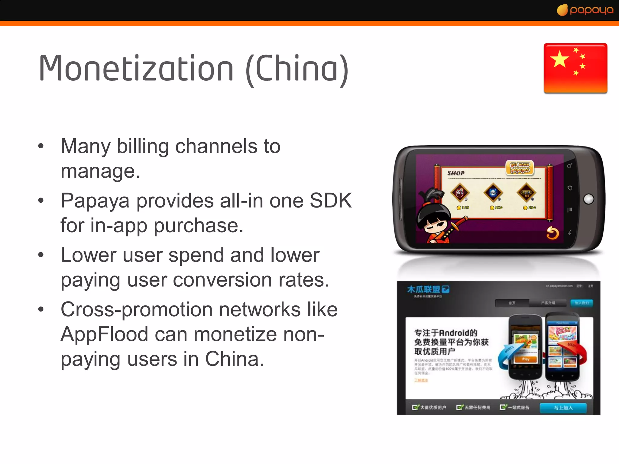 • Many billing channels to
  manage.
• Papaya provides all-in one SDK
  for in-app purchase.
• Lower user spend and lower
  paying user conversion rates.
• Cross-promotion networks like
  AppFlood can monetize non-
  paying users in China.
 