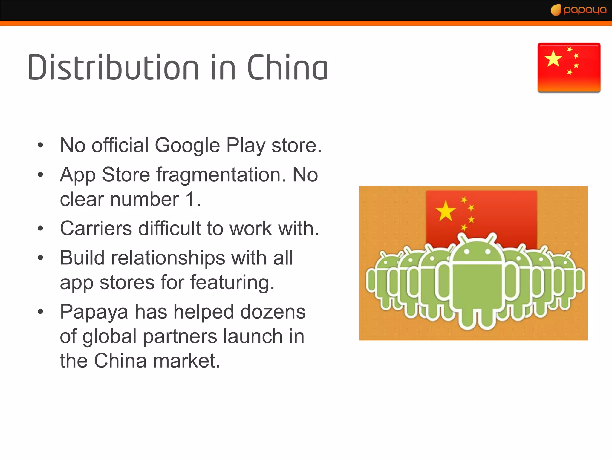 • No official Google Play store.
• App Store fragmentation. No
  clear number 1.
• Carriers difficult to work with.
• Build relationships with all
  app stores for featuring.
• Papaya has helped dozens
  of global partners launch in
  the China market.
 