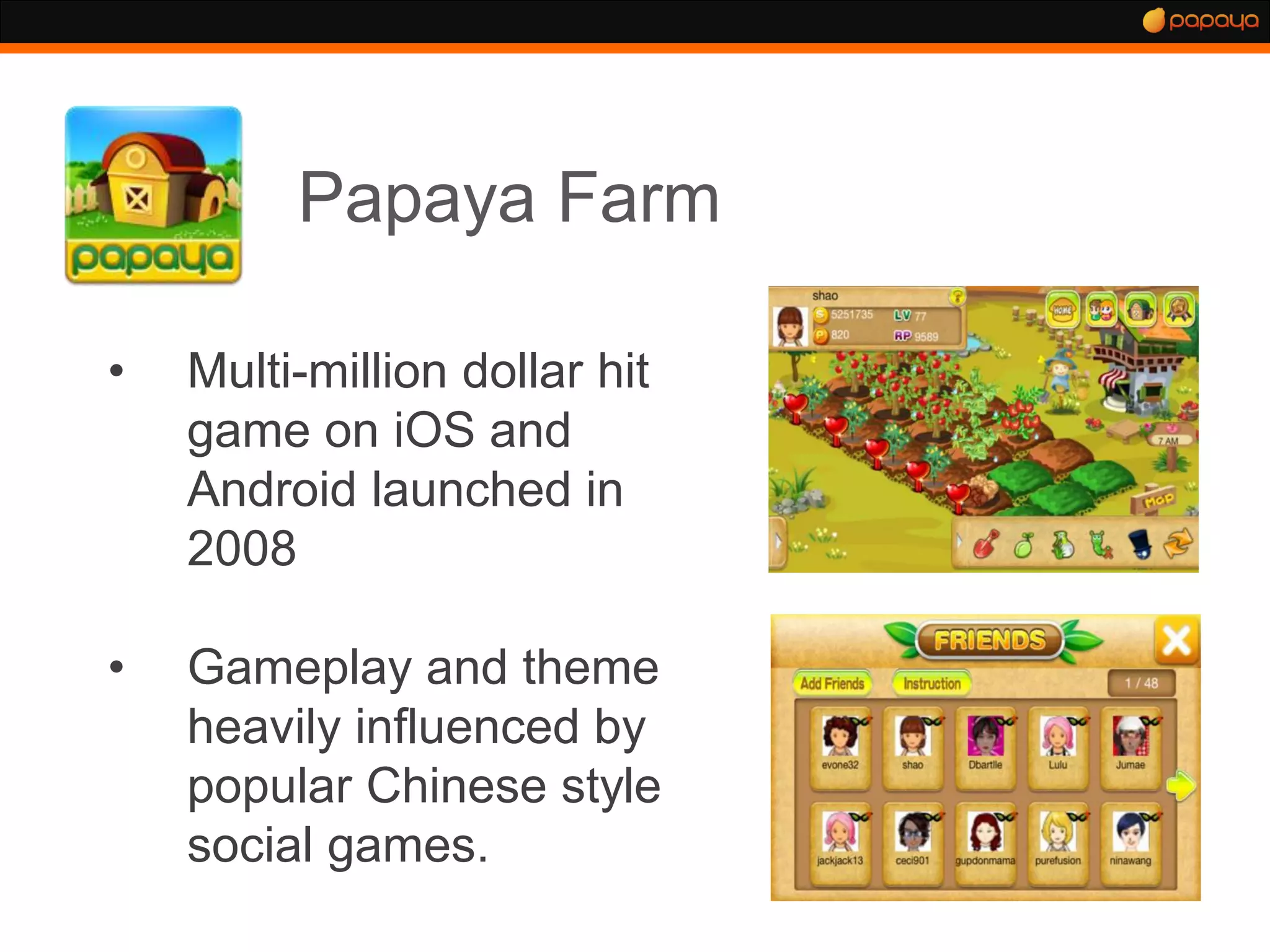 Papaya Farm

•   Multi-million dollar hit
    game on iOS and
    Android launched in
    2008

•   Gameplay and theme
    heavily influenced by
    popular Chinese style
    social games.
 