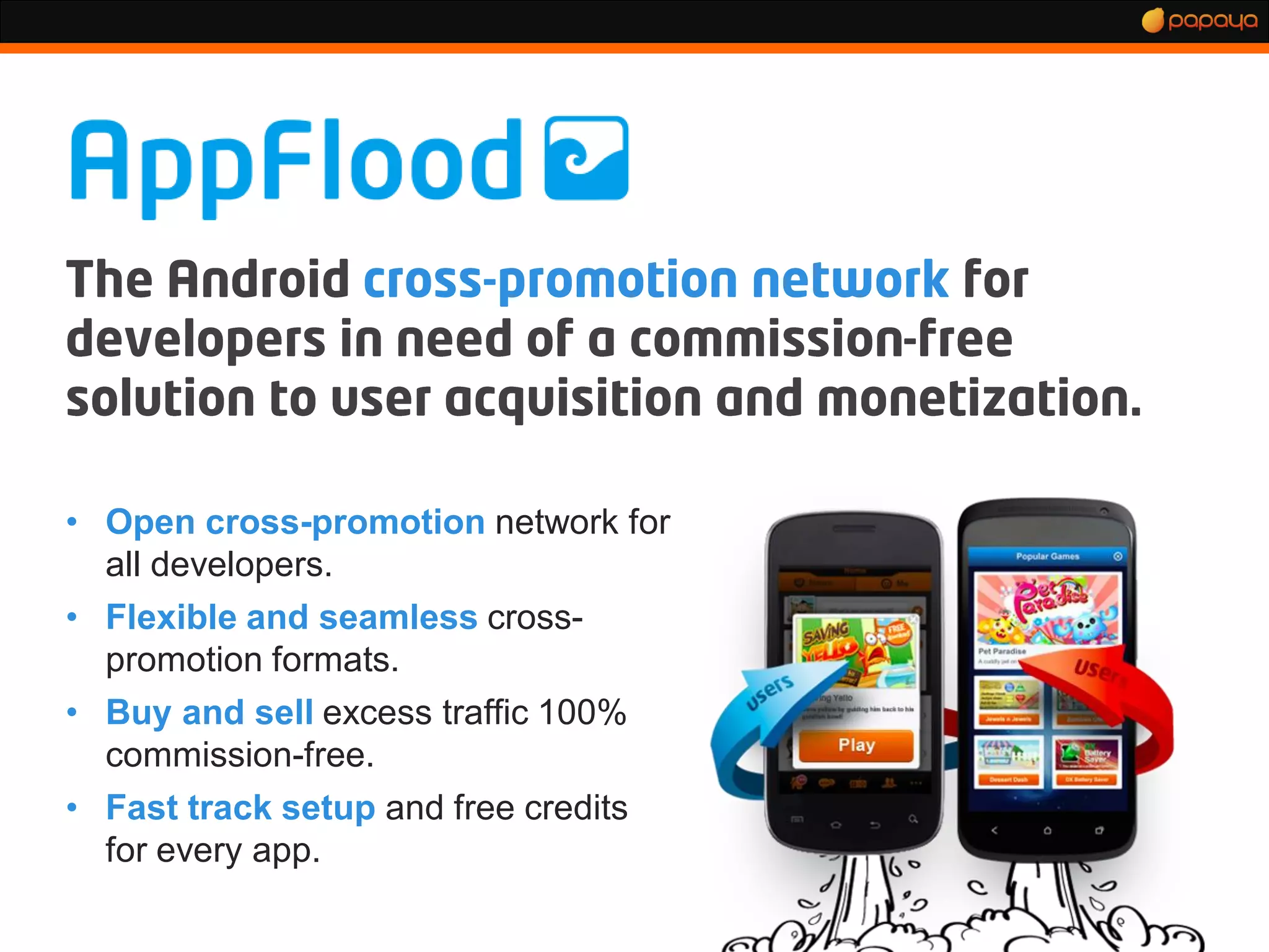 • Open cross-promotion network for
  all developers.
• Flexible and seamless cross-
  promotion formats.
• Buy and sell excess traffic 100%
  commission-free.
• Fast track setup and free credits
  for every app.
 