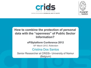 How to combine the protection of personal
data with the “openness” of Public Sector
               Information?
         ePSIplatform Conference 2012
              16th March 2012, Rotterdam

             Cristina Dos Santos
 Senior Researcher at CRIDS– University of Namur
                    (Belgium)
 