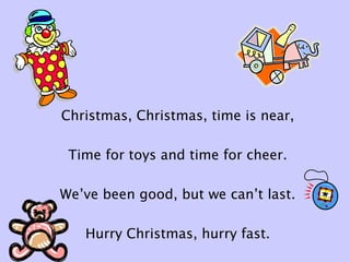 Christmas, Christmas, time is near,
Time for toys and time for cheer.
We’ve been good, but we can’t last.
Hurry Christmas, hurry fast.
 