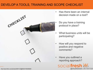 DEVELOP A TOOLS, TRAINING AND SCOPE CHECKLIST

                                                        • Has there been an internal
                                                          decision made on a tool?

                                                        • Do you have a training
                                                          protocol in place?

                                                        • What business units will be
                                                          participating?

                                                        • How will you respond to
                                                          positive and negative
                                                          comments?

                                                        • Have you outlined a
                                                          reporting approach?


http://www.flickr.com/photos/40491122@N03/3738306829/               @chuckhemann ON TWITTER
 