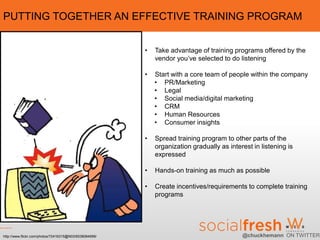 PUTTING TOGETHER AN EFFECTIVE TRAINING PROGRAM


                                                        •   Take advantage of training programs offered by the
                                                            vendor you’ve selected to do listening

                                                        •   Start with a core team of people within the company
                                                            • PR/Marketing
                                                            • Legal
                                                            • Social media/digital marketing
                                                            • CRM
                                                            • Human Resources
                                                            • Consumer insights

                                                        •   Spread training program to other parts of the
                                                            organization gradually as interest in listening is
                                                            expressed

                                                        •   Hands-on training as much as possible

                                                        •   Create incentives/requirements to complete training
                                                            programs




http://www.flickr.com/photos/72416315@N03/6538084999/                                      @chuckhemann ON TWITTER
 