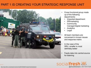 PART 1 IS CREATING YOUR STRATEGIC RESPONSE UNIT

                                                                                 •   Cross functional group made
                                                                                     up of the following
                                                                                     departments:
                                                                                     • Impacted department
                                                                                     • PR/marketing
                                                                                     • Community
                                                                                        manager/digital marketing
                                                                                     • Analytics
                                                                                     • Legal

                                                                                 •   All team members are
                                                                                     conversant in known issues
                                                                                     and response matrix

                                                                                 •   In the case of the
                                                                                     SRU, smaller is most
                                                                                     definitely better

                                                                                 •   Feeds data into central source
                                                                                     for listening




http://www.flickr.com/photos/inventorchris2/6015253491/sizes/l/in/photostream/            @chuckhemann ON TWITTER
 