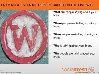FRAMING A LISTENING REPORT BASED ON THE FIVE W’S

                                            • What are people saying about your
                                              brand

                                            • Where people are talking about your
                                              brand

                                            • When people are talking about your
                                              brand

                                            • Who is talking about your brand

                                            • Why people are talking about your
                                              brand




http://www.flickr.com/photos/lwr/6208710/                      @chuckhemann ON TWITTER
 