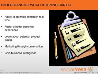 UNDERSTANDING WHAT LISTENING CAN DO


 • Ability to optimize content in real-
   time

 • Foster a better customer
   experience

 • Learn about potential product
   issues

 • Marketing through conversation

 • Gain business intelligence




http://www.flickr.com/photos/27812617@N07/2624952169/sizes/m/in/photostream/   @chuckhemann ON TWITTER
 