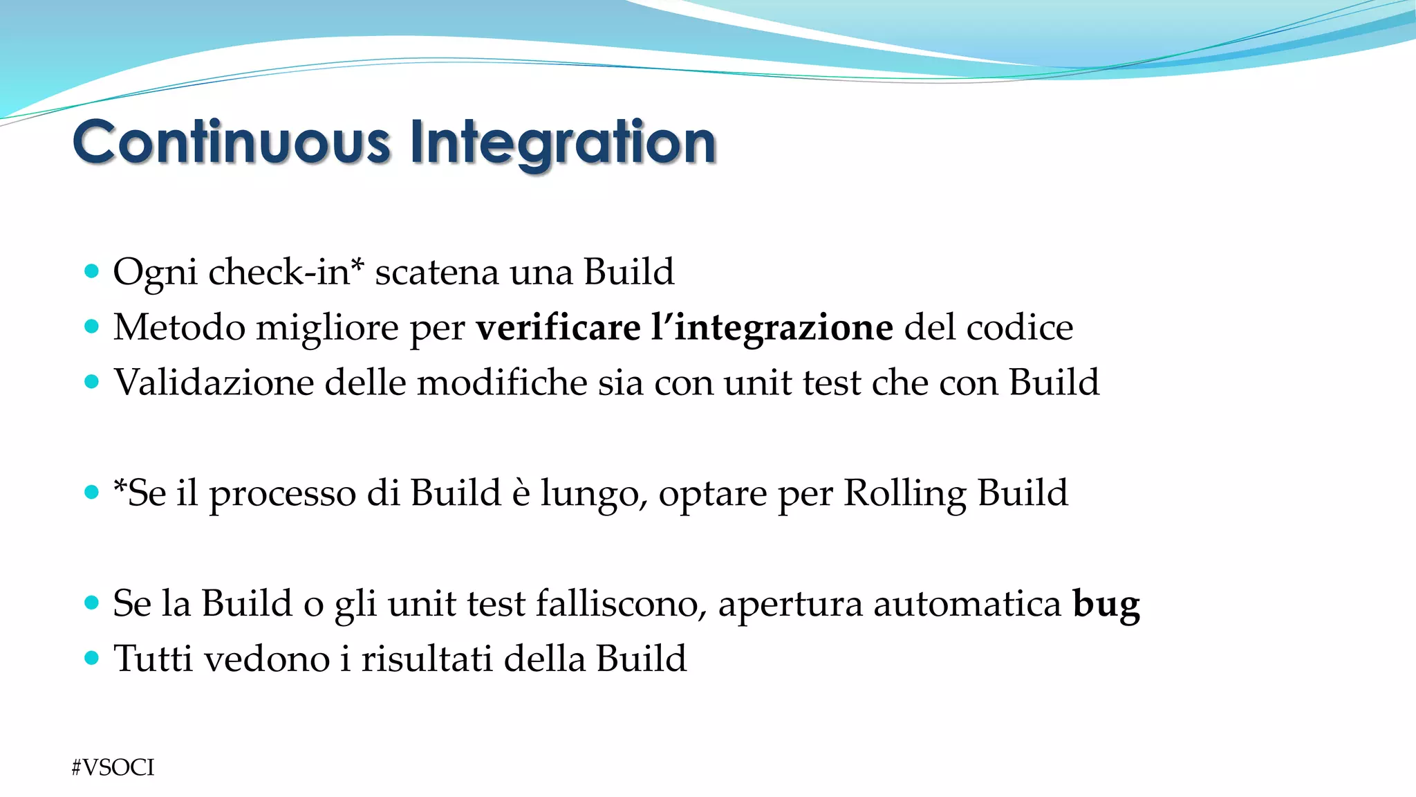  Ogni check-in* scatena una Build
 Metodo migliore per verificare l’integrazione del codice
 Validazione delle modifiche sia con unit test che con Build
 *Se il processo di Build è lungo, optare per Rolling Build
 Se la Build o gli unit test falliscono, apertura automatica bug
 Tutti vedono i risultati della Build
Continuous Integration
#VSOCI
 