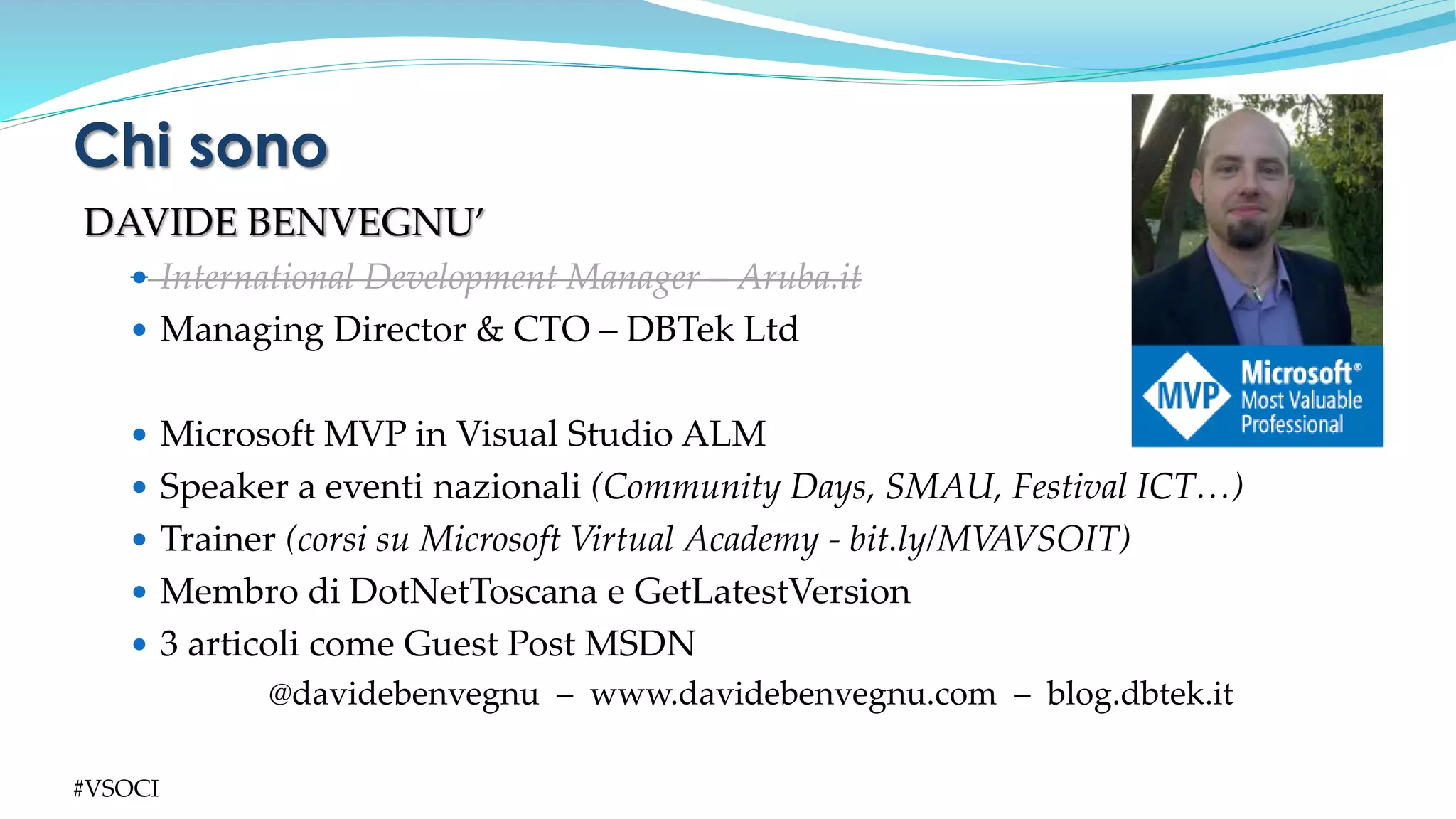 DAVIDE BENVEGNU’
 International Development Manager – Aruba.it
 Managing Director & CTO – DBTek Ltd
 Microsoft MVP in Visual Studio ALM
 Speaker a eventi nazionali (Community Days, SMAU, Festival ICT…)
 Trainer (corsi su Microsoft Virtual Academy - bit.ly/MVAVSOIT)
 Membro di DotNetToscana e GetLatestVersion
 3 articoli come Guest Post MSDN
@davidebenvegnu – www.davidebenvegnu.com – blog.dbtek.it
Chi sono
#VSOCI
 