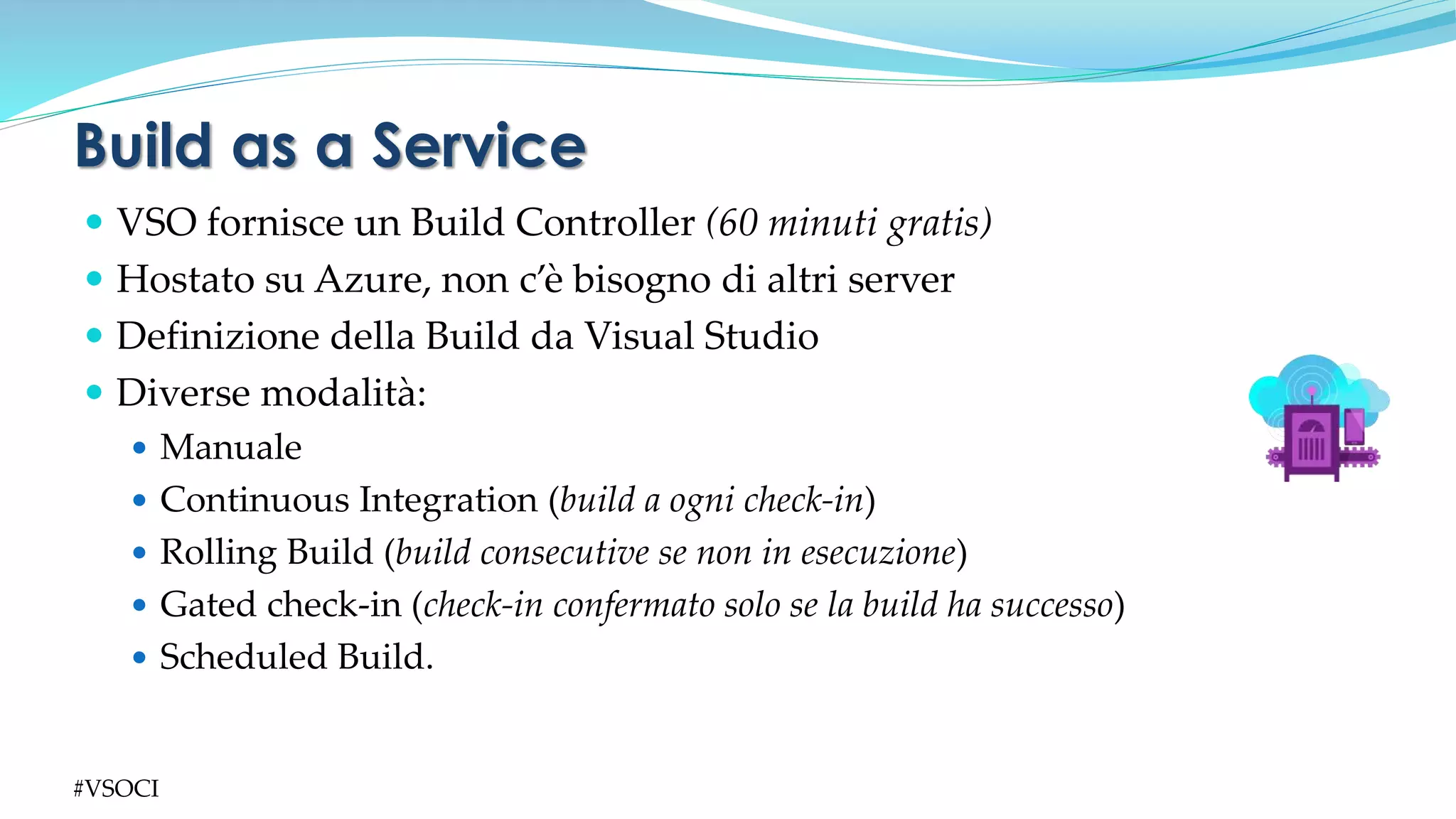  VSO fornisce un Build Controller (60 minuti gratis)
 Hostato su Azure, non c’è bisogno di altri server
 Definizione della Build da Visual Studio
 Diverse modalità:
 Manuale
 Continuous Integration (build a ogni check-in)
 Rolling Build (build consecutive se non in esecuzione)
 Gated check-in (check-in confermato solo se la build ha successo)
 Scheduled Build.
Build as a Service
#VSOCI
 