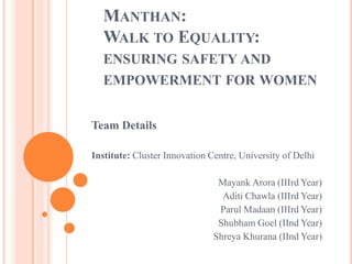 MANTHAN:
WALK TO EQUALITY:
ENSURING SAFETY AND
EMPOWERMENT FOR WOMEN
Team Details
Institute: Cluster Innovation Centre, University of Delhi
Mayank Arora (IIIrd Year)
Aditi Chawla (IIIrd Year)
Parul Madaan (IIIrd Year)
Shubham Goel (IInd Year)
Shreya Khurana (IInd Year)
 