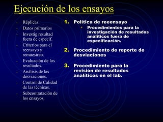 Ejecución de los ensayos
• Réplicas
• Datos primarios
• Investig resultad
fuera de especif.
• Criterios para el
reensayo y
remuestreo.
• Evaluación de los
resultados.
• Análisis de las
desviaciones.
• Control de Calidad
de las técnicas.
• Subcontratación de
los ensayos.
1. Política de reeensayo
• Procedimientos para la
investigación de resultados
analíticos fuera de
especificación.
2. Procedimiento de reporte de
desviaciones
3. Procedimiento para la
revisión de resultados
analíticos en el lab.
 