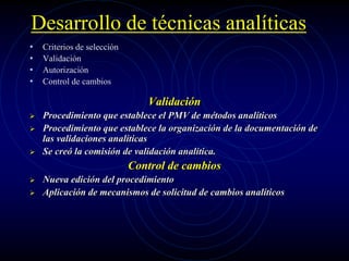 Desarrollo de técnicas analíticas
• Criterios de selección
• Validación
• Autorización
• Control de cambios
Validación
 Procedimiento que establece el PMV de métodos analíticos
 Procedimiento que establece la organización de la documentación de
las validaciones analíticas
 Se creó la comisión de validación analítica.
Control de cambios
 Nueva edición del procedimiento
 Aplicación de mecanismos de solicitud de cambios analíticos
 