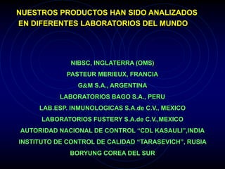 NIBSC, INGLATERRA (OMS)
PASTEUR MERIEUX, FRANCIA
GM S.A., ARGENTINA
LABORATORIOS BAGO S.A., PERU
LAB.ESP. INMUNOLOGICAS S.A.de C.V., MEXICO
LABORATORIOS FUSTERY S.A.de C.V.,MEXICO
AUTORIDAD NACIONAL DE CONTROL “CDL KASAULI”,INDIA
INSTITUTO DE CONTROL DE CALIDAD “TARASEVICH”, RUSIA
BORYUNG COREA DEL SUR
NUESTROS PRODUCTOS HAN SIDO ANALIZADOS
EN DIFERENTES LABORATORIOS DEL MUNDO
 