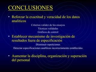 CONCLUSIONES
• Reforzar la exactitud y veracidad de los datos
analíticos
Criterios validez de los ensayos
Técnicas validadas
Gráficos de control
• Establecer mecanismo de investigación de
resultados fuera de especificación
Disminuir repeticiones
Detectar especificaciones analíticas incorrectamente establecidas
• Aumentar la disciplina, organización y superación
del personal
 