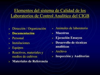 Elementos del sistema de Calidad de los
Laboratorios de Control Analítico del CIGB
 Dirección / Organización
 Documentación
 Personal
 Instalaciones
 Equipos
 Reactivos, materiales y
medios de cultivos
 Materiales de Referencia
 Animales de laboratorio
 Muestras
 Ejecución Ensayos
 Desarrollo de técnicas
analíticas
 Archivo
 Inspección y Auditorías
 