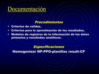 Documentación
Procedimientos
• Criterios de validez.
• Criterios para la aproximación de los resultados.
• Modelos de registros de la información de los datos
primarios y resultados analíticos.
Especificaciones
Homogenizar NP-PPO-planillas result-CP
 