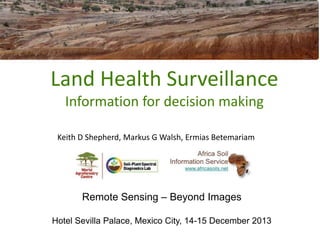 Land Health Surveillance
Information for decision making
Keith D Shepherd, Markus G Walsh, Ermias Betemariam

Remote Sensing – Beyond Images
Hotel Sevilla Palace, Mexico City, 14-15 December 2013

 