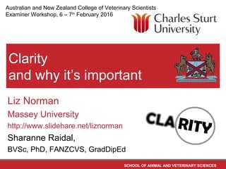 SCHOOL OF ANIMAL AND VETERINARY SCIENCES
Clarity
and why it’s important
Liz Norman
Massey University
http://www.slidehare.net/liznorman
Sharanne Raidal,
BVSc, PhD, FANZCVS, GradDipEd
Australian and New Zealand College of Veterinary Scientists
Examiner Workshop, 6 – 7th
February 2016
 