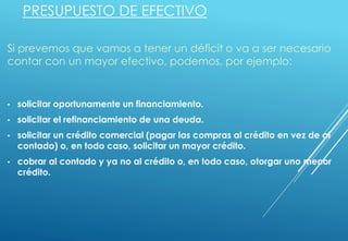 PRESUPUESTO DE EFECTIVO
Si prevemos que vamos a tener un déficit o va a ser necesario
contar con un mayor efectivo, podemos, por ejemplo:
• solicitar oportunamente un financiamiento.
• solicitar el refinanciamiento de una deuda.
• solicitar un crédito comercial (pagar las compras al crédito en vez de al
contado) o, en todo caso, solicitar un mayor crédito.
• cobrar al contado y ya no al crédito o, en todo caso, otorgar uno menor
crédito.
 
