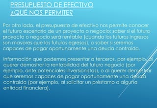 PRESUPUESTO DE EFECTIVO
¿QUÉ NOS PERMITE?
Por otro lado, el presupuesto de efectivo nos permite conocer
el futuro escenario de un proyecto o negocio: saber si el futuro
proyecto o negocio será rentable (cuando los futuros ingresos
son mayores que los futuros egresos), o saber si seremos
capaces de pagar oportunamente una deuda contraída.
Información que podemos presentar a terceros, por ejemplo, al
querer demostrar la rentabilidad del futuro negocio (por
ejemplo, ante potenciales inversionistas), o al querer demostrar
que seremos capaces de pagar oportunamente una deuda
contraída (por ejemplo, al solicitar un préstamo a alguna
entidad financiera).
 