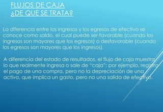 FLUJOS DE CAJA
¿DE QUE SE TRATA?
La diferencia entre los ingresos y los egresos de efectivo se
conoce como saldo, el cual puede ser favorable (cuando los
ingresos son mayores que los egresos) o desfavorable (cuando
los egresos son mayores que los ingresos).
A diferencia del estado de resultados, el flujo de caja muestra
lo que realmente ingresa o sale de “caja”; por ejemplo, registra
el pago de una compra, pero no la depreciación de una
activo, que implica un gasto, pero no una salida de efectivo.
 